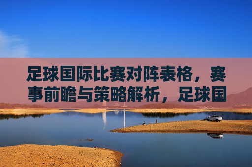 足球国际比赛对阵表格,赛事前瞻与策略解析,足球国际赛事对阵表,赛事前瞻与策略解析