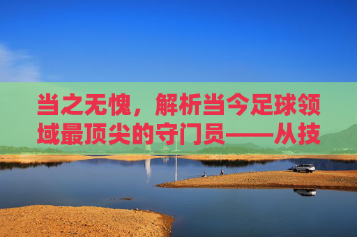 当之无愧,解析当今足球领域最顶尖的守门员——从技术到影响力的全面审视,当之无愧,解析当今足球领域最顶尖的守门员,从技术到影响力的全面审视
