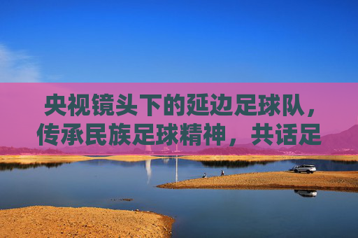 央视镜头下的延边足球队,传承民族足球精神,共话足球未来,央视镜头下的延边足球队,传承民族足球精神,共话足球未来