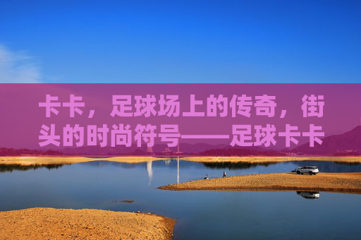 卡卡,足球场上的传奇,街头的时尚符号——足球卡卡穿搭搭配解析