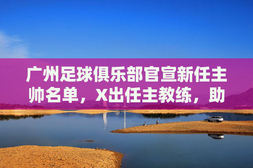 广州足球俱乐部官宣新任主帅名单,X出任主教练,助教Y等组新教练团队,球队战术体系迎战略升级