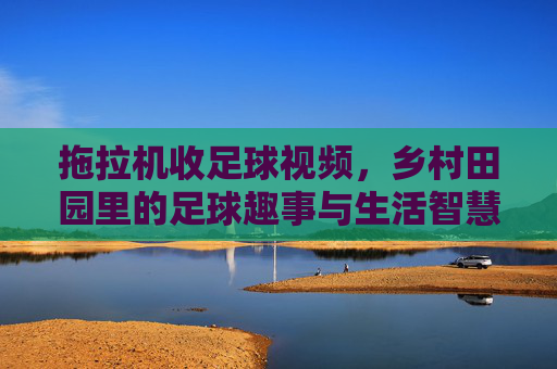 拖拉机收足球视频,乡村田园里的足球趣事与生活智慧,拖拉机收足球,乡村田园里的足球趣事与生活智慧