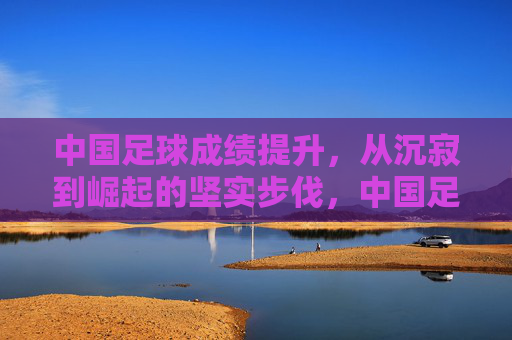 中国足球成绩提升,从沉寂到崛起的坚实步伐,中国足球成绩提升,从沉寂到崛起的坚实步伐