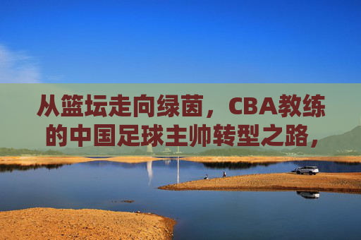 从篮坛走向绿茵，CBA教练的中国足球主帅转型之路，从篮坛走向绿茵，CBA教练的中国足球主帅转型之路