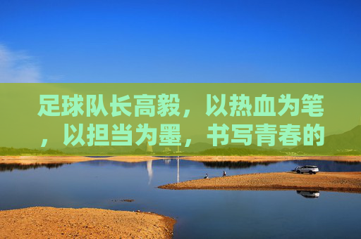 足球队长高毅，以热血为笔，以担当为墨，书写青春的足球篇章，足球队长高毅，以热血为笔，以担当为墨书写青春足球篇章