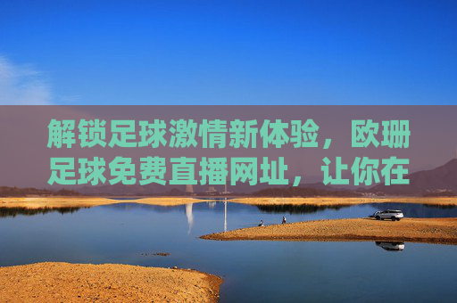 解锁足球激情新体验,欧珊足球免费直播网址,让你在家看球不费劲!