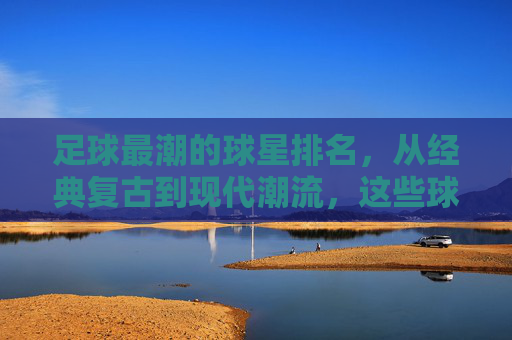 足球最潮的球星排名,从经典复古到现代潮流,这些球员的时尚品味引领球场风尚,足球最潮球星排名,从经典复古到现代潮流,这些球员的时尚品味引领球场风尚