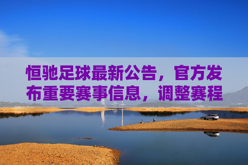 恒驰足球最新公告，官方发布重要赛事信息，调整赛程与参与规则，球迷关注点解析