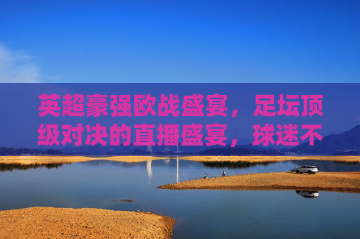 英超豪强欧战盛宴,足坛顶级对决的直播盛宴,球迷不容错过的激情时刻,英超豪强欧战盛宴,顶级对决直播盛宴,球迷不容错过的激情时刻