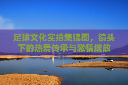 足球文化实拍集锦图,镜头下的热爱传承与激情绽放