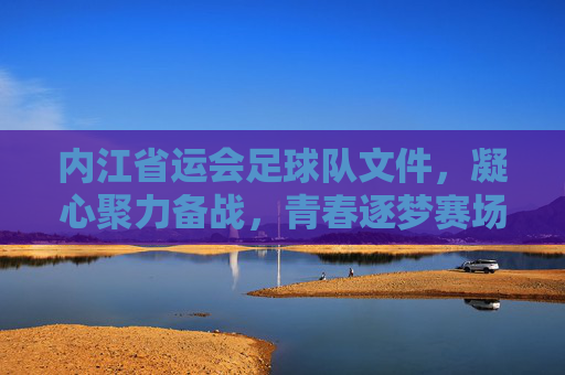 内江省运会足球队文件,凝心聚力备战,青春逐梦赛场,内江省运会足球队,凝心聚力备战,青春逐梦赛场