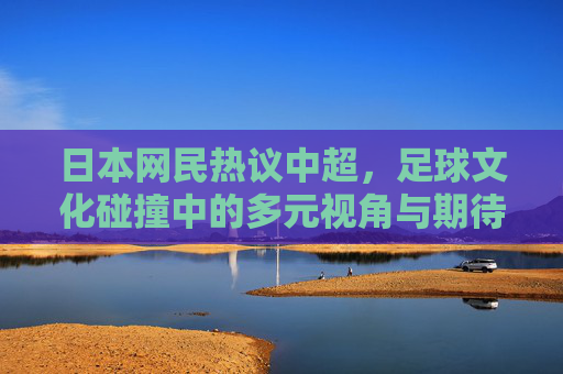 日本网民热议中超,足球文化碰撞中的多元视角与期待,日本网民热议中超,足球文化碰撞中的多元视角与期待