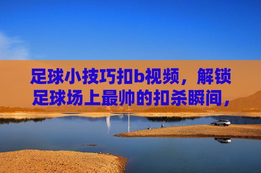 足球小技巧扣b视频,解锁足球场上最帅的扣杀瞬间,让你成为全场焦点!