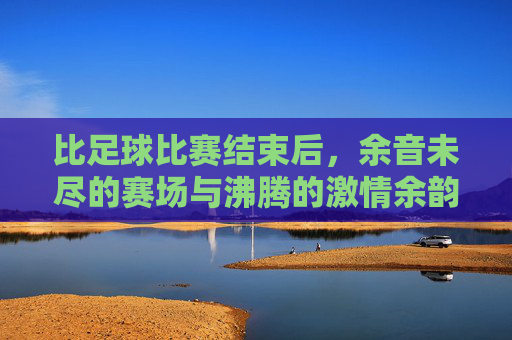 比足球比赛结束后,余音未尽的赛场与沸腾的激情余韵,足球赛场余韵,余音未尽,激情余韵