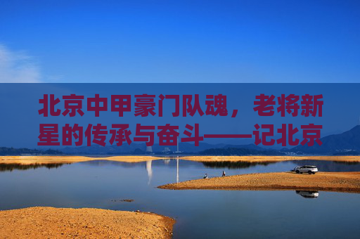 北京中甲豪门队魂，老将新星的传承与奋斗——记北京足球核心队员的拼搏故事，北京中甲豪门队魂，老将新星的传承与奋斗——记北京足球核心队员的拼搏故事