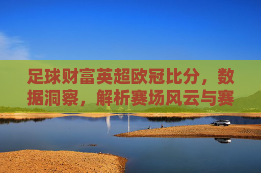 足球财富英超欧冠比分,数据洞察,解析赛场风云与赛事趋势,足球财富,英超欧冠比分解析,数据洞察赛场风云与赛事趋势