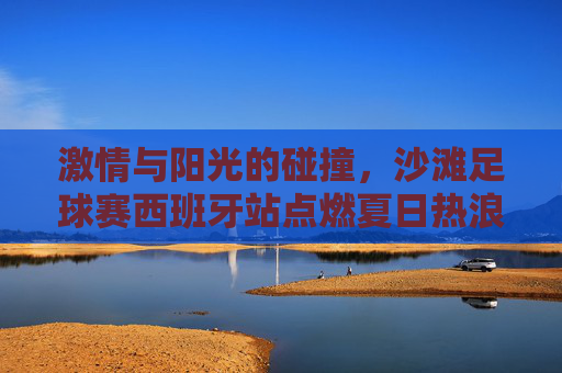 激情与阳光的碰撞,沙滩足球赛西班牙站点燃夏日热浪