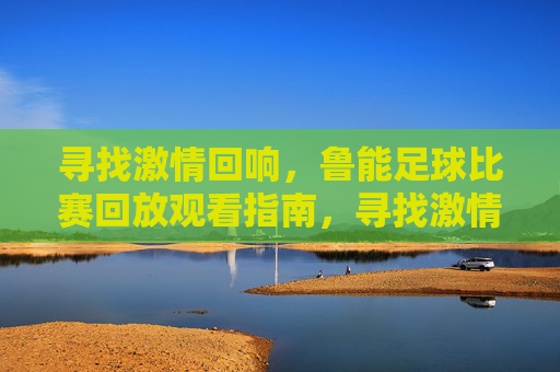 寻找激情回响,鲁能足球比赛回放观看指南,寻找激情回响,鲁能足球比赛回放观看指南
