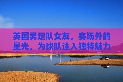 英国男足队女友,赛场外的星光,为球队注入独特魅力与活力,英国男足队女友,赛场外的星光,为球队注入独特魅力与活力