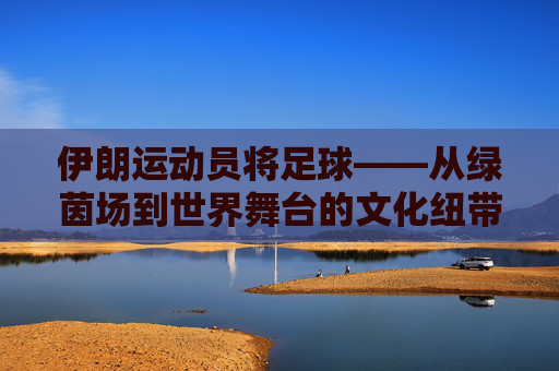 伊朗运动员将足球——从绿茵场到世界舞台的文化纽带与精神传承，伊朗足球，从绿茵场到世界舞台的文化纽带与精神传承