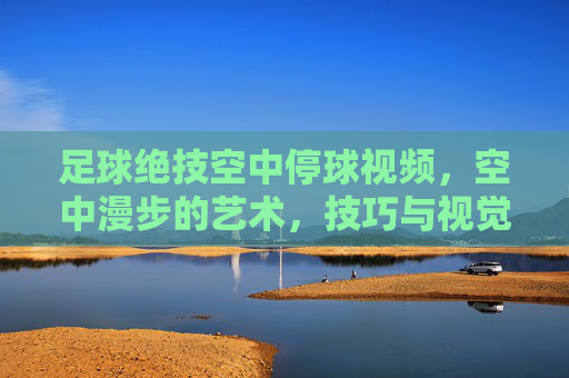 足球绝技空中停球视频,空中漫步的艺术,技巧与视觉盛宴,足球空中停球绝技,空中漫步的艺术与视觉盛宴
