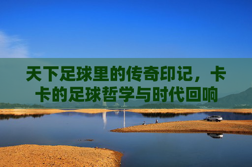 天下足球里的传奇印记，卡卡的足球哲学与时代回响