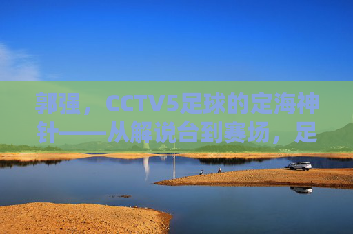 郭强,CCTV5足球的定海神针——从解说台到赛场,足球生涯的坚守与传承
