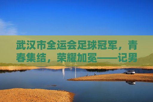 武汉市全运会足球冠军,青春集结,荣耀加冕——记男子足球U20组别夺冠全记录,武汉市全运会足球冠军,青春集结,荣耀加冕——记男子足球U20组别夺冠全记录