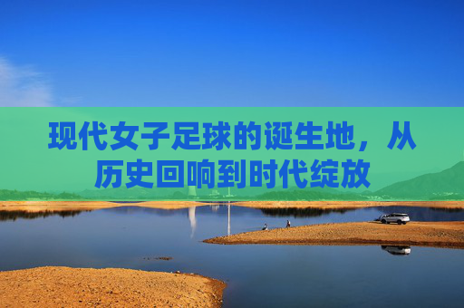 现代女子足球的诞生地,从历史回响到时代绽放