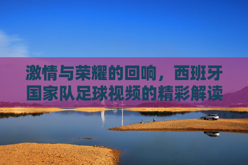 激情与荣耀的回响，西班牙国家队足球视频的精彩解读