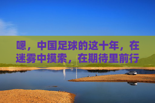 嗯,中国足球的这十年,在迷雾中摸索,在期待里前行,中国足球的这十年,在迷雾中摸索,在期待里前行
