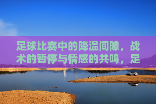 足球比赛中的降温间隙，战术的暂停与情感的共鸣，足球比赛中的降温间隙，战术的暂停与情感的共鸣
