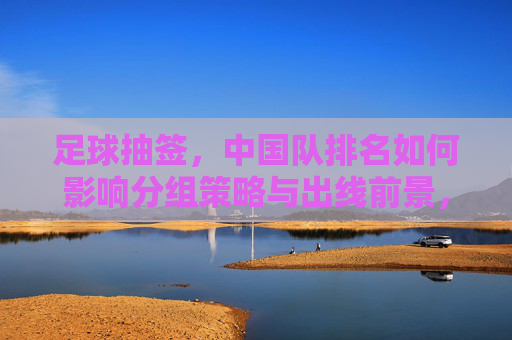 足球抽签，中国队排名如何影响分组策略与出线前景，足球抽签，中国队排名如何影响分组策略与出线前景