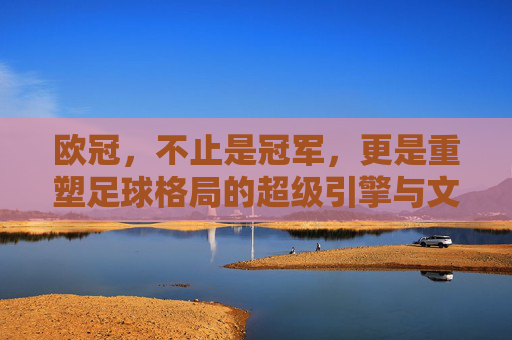 欧冠，不止是冠军，更是重塑足球格局的超级引擎与文化熔炉，欧冠，重塑足球格局的超级引擎与文化熔炉
