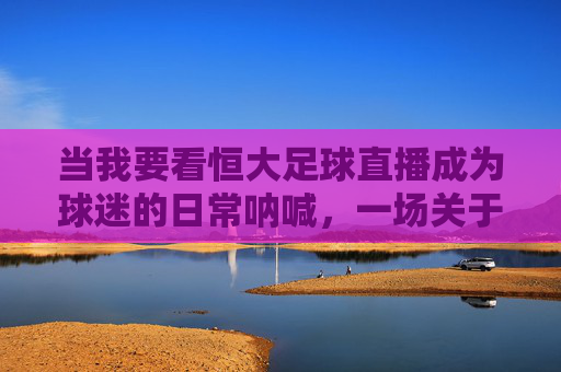 当我要看恒大足球直播成为球迷的日常呐喊,一场关于热爱与连接的直播之旅