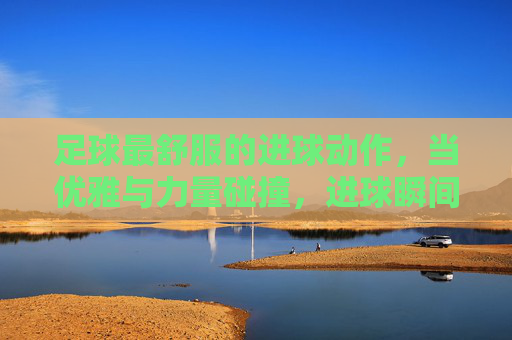 足球最舒服的进球动作，当优雅与力量碰撞，进球瞬间点燃全场的狂欢