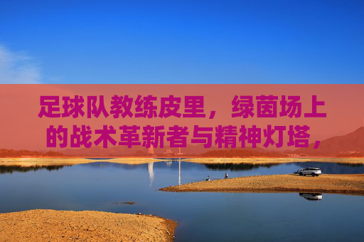 足球队教练皮里,绿茵场上的战术革新者与精神灯塔,足球队教练皮里,绿茵场上的战术革新者与精神灯塔