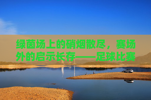 绿茵场上的硝烟散尽，赛场外的启示长存——足球比赛后的思考