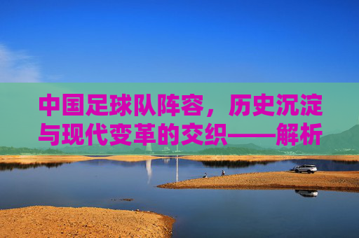 中国足球队阵容,历史沉淀与现代变革的交织——解析当前阵容的构成与挑战