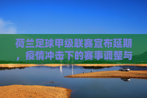 荷兰足球甲级联赛宣布延期,疫情冲击下的赛事调整与未来挑战
