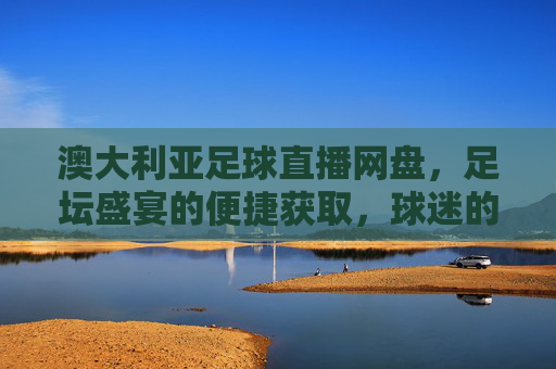 澳大利亚足球直播网盘,足坛盛宴的便捷获取,球迷的离线观赛利器