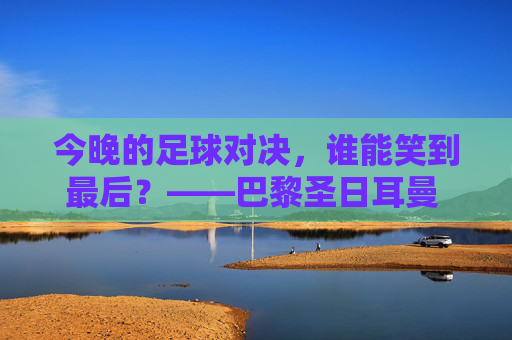 今晚的足球对决，谁能笑到最后？——巴黎圣日耳曼 vs 罗马深度解析