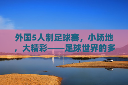 外国5人制足球赛，小场地，大精彩——足球世界的多元竞技魅力，外国5人制足球赛，小场地，大精彩——足球世界的多元竞技魅力