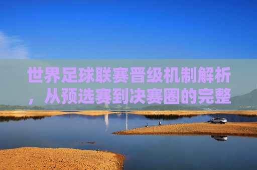 世界足球联赛晋级机制解析,从预选赛到决赛圈的完整路径,世界足球联赛晋级机制解析,从预选赛到决赛圈的完整路径