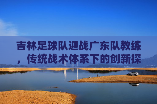 吉林足球队迎战广东队教练，传统战术体系下的创新探索与挑战，吉林足球队迎战广东队教练，传统战术体系下的创新探索与挑战