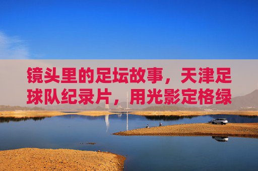 镜头里的足坛故事,天津足球队纪录片,用光影定格绿茵岁月与城市情怀
