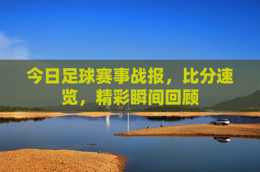 今日足球赛事战报,比分速览,精彩瞬间回顾