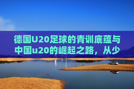 德国U20足球的青训底蕴与中国u20的崛起之路,从少年赛场看世界足球的未来竞争格局