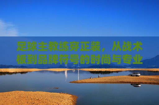 足球主教练穿正装，从战术板到品牌符号的时尚与专业融合，足球主教练穿正装，从战术板到品牌符号的时尚与专业融合