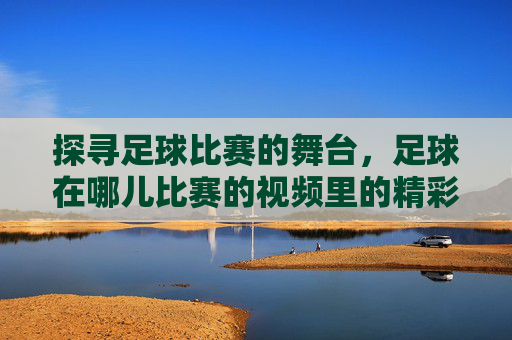 探寻足球比赛的舞台,足球在哪儿比赛的视频里的精彩瞬间